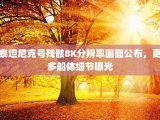 泰坦尼克号残骸8K分辨率画面公布，更多船体细节曝光