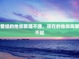 曾经的他你爱理不理，现在的他你高攀不起