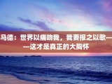 马德：世界以痛吻我，我要报之以歌——这才是真正的大胸怀
