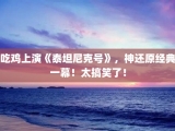 吃鸡上演《泰坦尼克号》，神还原经典一幕！太搞笑了！