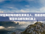 财富每时每刻都在更换主人，而道德和智慧永远都在我们身上