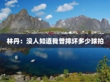 林丹：没人知道我曾摔坏多少球拍
