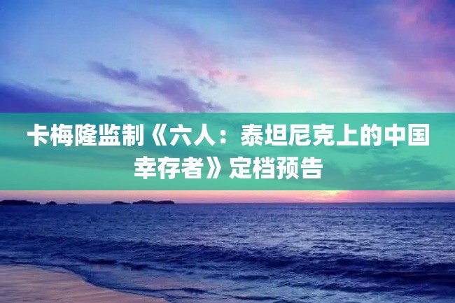 卡梅隆监制《六人:泰坦尼克上的中国幸存者》定档预告