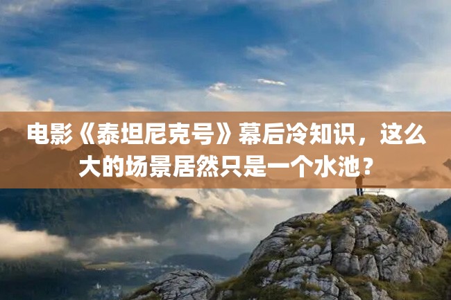 电影《泰坦尼克号》幕后冷知识,这么大的场景居然只是一个水池?