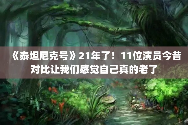 《泰坦尼克号》21年了!11位演员今昔对比让我们感觉自己真的老了
