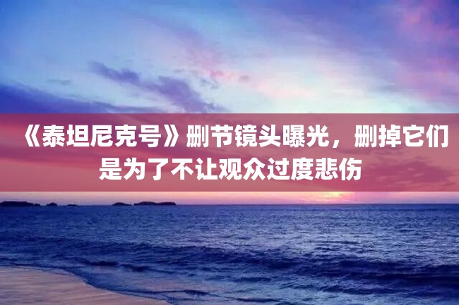 《泰坦尼克号》删节镜头曝光,删掉它们是为了不让观众过度悲伤