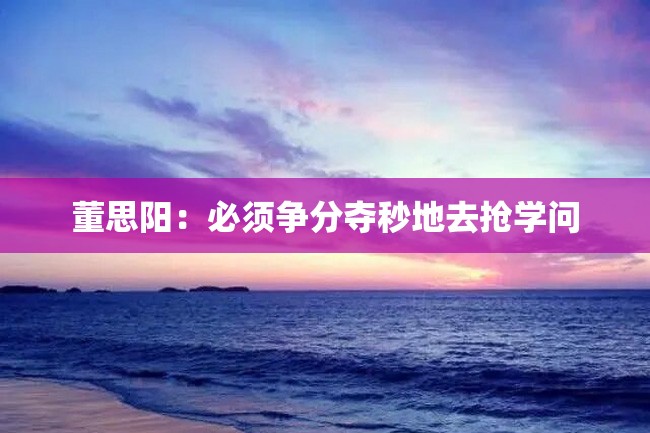 董思阳:必须争分夺秒地去抢学问