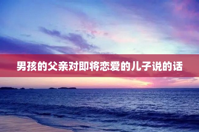 男孩的父亲对即将恋爱的儿子说的话