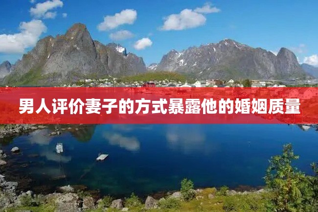 男人评价妻子的方式暴露他的婚姻质量