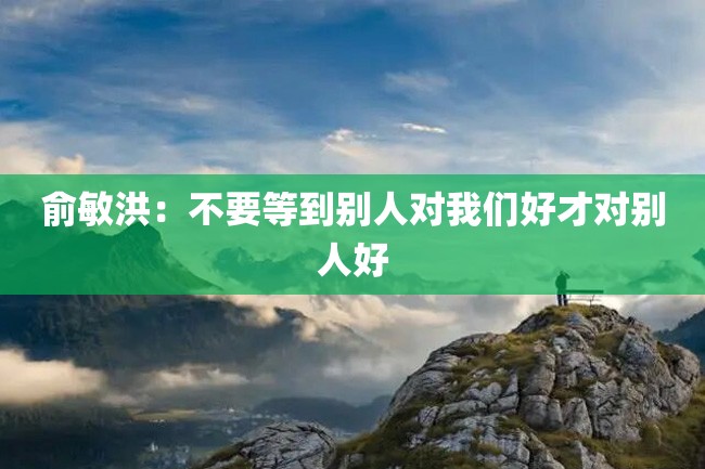 俞敏洪:不要等到别人对我们好才对别人好