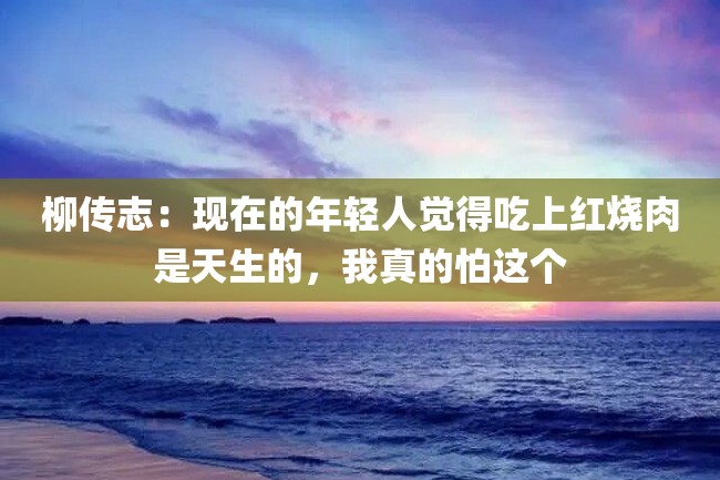 柳传志:现在的年轻人觉得吃上红烧肉是天生的,我真的怕这个