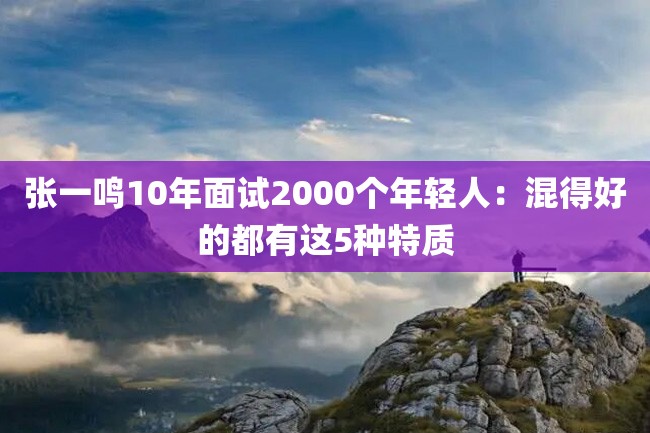 张一鸣10年面试2000个年轻人:混得好的都有这5种特质