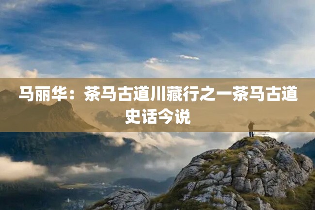 马丽华:茶马古道川藏行之一茶马古道史话今说